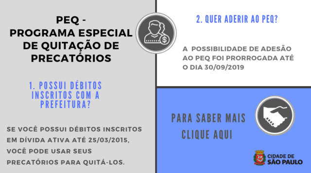 #PraCegoVer Imagem explicativa sobre o Programa Especial de Quitação de Precatórios (PEQ), imagem com fundo cinza claro, letras e ilustrações com variações de cores de azul e de cinza. Ao lado esquerdo da imagem, parte superior, nome do Programa PEQ, seguido da primeira pergunta: “Possui débitos inscritos com a Prefeitura?”, com a respectiva resposta: “Se você possui débitos inscritos em Dívida Ativa até 25/03/2015, você pode usar seus precatórios para quitá-los”. Ao lado superior direito da imagem, a segunda pergunta: “Quer aderir ao PEQ?”, seguido da resposta: “A possibilidade de adesão ao PEQ foi prorrogada até o dia 30/09/2019.” Abaixo, texto sugerindo ao leitor que clique na imagem e saiba mais sobre o Programa Especial de Quitação de Precatórios (PEQ). No lado direito inferior da imagem, brasão da Prefeitura com o logo da Cidade de São Paulo.